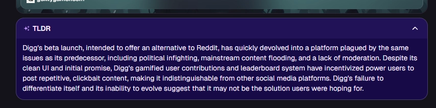 TLDR: Digg's beta launch, intended to offer an alternative to Reddit, has quickly devolved into a platform plagued by the same issues as its predecessor, including political infighting, mainstream content flooding, and a lack of moderation. Despite its clean UI and initial promise, Digg's gamified user contributions and leaderboard system have incentivized power users to post repetitive, clickbait content, making it indistinguishable from other social media platforms. Digg's failure to differentiate itself and its inability to evolve suggest that it may not be the solution users were hoping for.