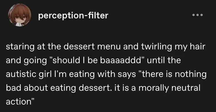 staring at the dessert menu and twirling my hair and going "should I be baaaaddd" until the autistic girl I'm eating with says "there is nothing bad about eating dessert. it is a morally neutral

action"